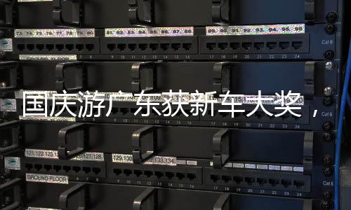 国庆游广东获新车大奖，今日“幸运锦鲤”花落谁家？