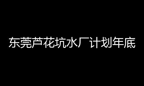 东莞芦花坑水厂计划年底试运行供水 作为珠江三角洲水资源配置工程配套项目，连同松山湖水厂将惠及东莞千万人口