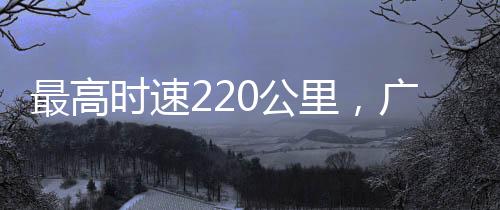 最高时速220公里，广清城际铁路北延线顺利完成逐级提速试验