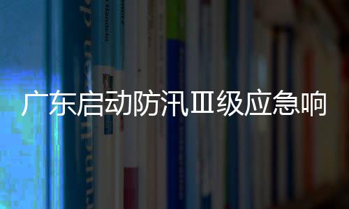 广东启动防汛Ⅲ级应急响应并维持防风Ⅳ级应急响应