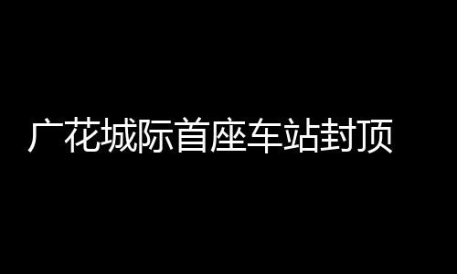 广花城际首座车站封顶 花都天河距离将大幅缩短